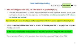 − If the encoding process is lossy, i.e. if the residual is quantized (𝑹′
𝒙 )
• Then the decoded pixels 𝐴′
, 𝐵′
and 𝐶′
may not be identical to the original A, B and C due to losses
during encoding and so the above process could lead to a cumulative mismatch or ‘drift’ between
the encoder and decoder.
− Hence the encoder uses decoded pixels 𝑨′
, 𝑩′
and 𝑪′
to form the prediction, i.e. P(X) = (2𝑨′
+ 𝑩′
+ 𝑪′
) / 4 in
the above example.
− The compression efficiency of this approach depends on the accuracy of the prediction P(X).
67
Predictive Image Coding
To avoid this, the encoder should itself decode the residual 𝑹′
𝒙 and reconstruct each pixel.
In this way, both encoder and decoder use the same prediction P(X) and drift is avoided.
Quantizer 𝑹′
𝒙𝑹 𝒙 = 𝑿 − 𝑷(𝑿)
 