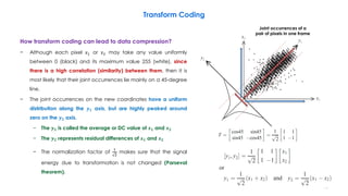 How transform coding can lead to data compression?
− Although each pixel 𝑥1 or 𝑥2 may take any value uniformly
between 0 (black) and its maximum value 255 (white), since
there is a high correlation (similarity) between them, then it is
most likely that their joint occurrences lie mainly on a 45-degree
line.
− The joint occurrences on the new coordinates have a uniform
distribution along the 𝒚 𝟏 axis, but are highly peaked around
zero on the 𝒚 𝟐 axis.
− The 𝒚 𝟏 is called the average or DC value of 𝒙 𝟏 and 𝒙 𝟐
− The 𝒚 𝟐 represents residual differences of 𝒙 𝟏 and 𝒙 𝟐
− The normalization factor of
1
2
makes sure that the signal
energy due to transformation is not changed (Parseval
theorem).
76
Transform Coding
Joint occurrences of a
pair of pixels in one frame
 