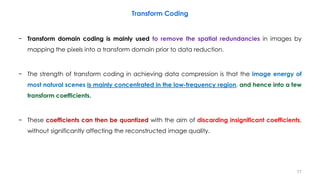 − Transform domain coding is mainly used to remove the spatial redundancies in images by
mapping the pixels into a transform domain prior to data reduction.
− The strength of transform coding in achieving data compression is that the image energy of
most natural scenes is mainly concentrated in the low-frequency region, and hence into a few
transform coefficients.
− These coefficients can then be quantized with the aim of discarding insignificant coefficients,
without significantly affecting the reconstructed image quality.
77
Transform Coding
 