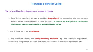 The choice of transform depends on a number of criteria:
1. Data in the transform domain should be decorrelated, i.e. separated into components
within minimal inter-dependence, and compact, i.e. most of the energy in the transformed
data should be concentrated into a small number of values.
2. The transform should be reversible.
3. The transform should be computationally tractable, e.g. low memory requirement,
achievable using limited-precision arithmetic, low number of arithmetic operations, etc.
80
The Choice of Transform Coding
 