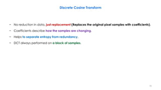 − No reduction in data, just replacement (Replaces the original pixel samples with coefficients).
− Coefficients describe how the samples are changing.
− Helps to separate entropy from redundancy.
− DCT always performed on a block of samples.
Discrete Cosine Transform
82
 