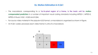 − The macroblock, corresponding to a 16×16-pixel region of a frame, is the basic unit for motion
compensated prediction in a number of important visual coding standards including MPEG-1, MPEG-2,
MPEG-4 Visual, H.261, H.263 and H.264.
− For source video material in the popular 4:2:0 format, a macroblock is organized as shown in Figure.
− An H.261 codec processes each video frame in units of a macroblock.
104
Y Y
Y Y Cr Cb
8
8
Ex: Motion Estimation in H.261
 