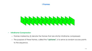 • Intraframe Compression
– Frames marked by (I) denote the frames that are strictly intraframe compressed.
– The purpose of these frames, called the "I pictures", is to serve as random access points
to the sequence.
I Frames
108
 