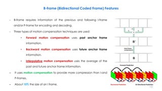 – B-frame requires information of the previous and following I-frame
and/or P-frame for encoding and decoding.
– Three types of motion compensation techniques are used:
• Forward motion compensation uses past anchor frame
information.
• Backward motion compensation uses future anchor frame
information.
• Interpolative motion compensation uses the average of the
past and future anchor frame information.
– It uses motion compensation to provide more compression than I-and
P-frames.
– About 15% the size of an I frame.
123
B-frame (Bidirectional Coded Frame) Features
+
+1
Intra frame
compression
B’
B
-1
2 -1
2
Forward Prediction
Bi-Directional PredictionBackward Prediction
 