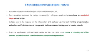124
– B-pictures have access to both past and future anchor pictures.
– Such an option increases the motion compensation efficiency, particularly when there are occluded
objects in the scene.
– In fact, one of the reasons for the introduction of B-pictures was this fact that the forward motion
estimation and P-pictures cannot compensate for the uncovered background of moving objects.
– From the two forward and backward motion vectors, the coder has a choice of choosing any of the
forward, backward or their combined motion-compensated predictions.
B-frame (Bidirectional Coded Frame) Features
 