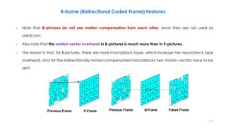 125
– Note that B-pictures do not use motion compensation from each other, since they are not used as
predictors.
– Also note that the motion vector overhead in B-pictures is much more than in P-pictures.
– The reason is that, for B-pictures, there are more macroblock types, which increase the macroblock type
overhead, and for the bidirectionally motion-compensated macroblocks two motion vectors have to be
sent.
B-frame (Bidirectional Coded Frame) Features
 