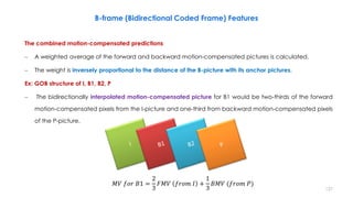 127
The combined motion-compensated predictions
– A weighted average of the forward and backward motion-compensated pictures is calculated.
– The weight is inversely proportional to the distance of the B-picture with its anchor pictures.
Ex: GOB structure of I, B1, B2, P
– The bidirectionally interpolated motion-compensated picture for B1 would be two-thirds of the forward
motion-compensated pixels from the I-picture and one-third from backward motion-compensated pixels
of the P-picture.
B-frame (Bidirectional Coded Frame) Features
𝑀𝑉 𝑓𝑜𝑟 𝐵1 =
2
3
𝐹𝑀𝑉 𝑓𝑟𝑜𝑚 𝐼 +
1
3
𝐵𝑀𝑉 (𝑓𝑟𝑜𝑚 𝑃)
 