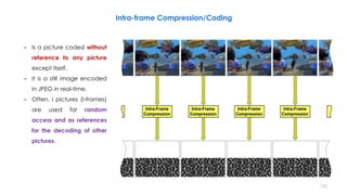 Intra-frame Compression/Coding
– Is a picture coded without
reference to any picture
except itself.
– It is a still image encoded
in JPEG in real-time.
– Often, I pictures (I-frames)
are used for random
access and as references
for the decoding of other
pictures.
132
 