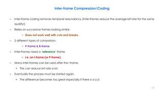 – Inter-frame coding removes temporal redundancy (Inter-frames reduce the average bit rate for the same
quality!)
– Relies on successive frames looking similar.
• Does not work well with cuts and breaks.
– 2 different types of comparison.
• P-frame & B-frame.
– Inter-frames need a ‘reference’ frame.
• i.e. an I-frame (or P-frame).
– Many inter-frames can be used after the I frame.
• This can reduce bit rate a lot.
– Eventually the process must be started again.
• The difference becomes too great especially if there is a cut.
137
Inter-frame Compression/Coding
 