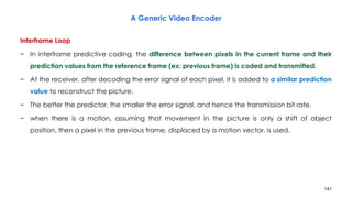 141
Interframe Loop
− In interframe predictive coding, the difference between pixels in the current frame and their
prediction values from the reference frame (ex: previous frame) is coded and transmitted.
− At the receiver, after decoding the error signal of each pixel, it is added to a similar prediction
value to reconstruct the picture.
− The better the predictor, the smaller the error signal, and hence the transmission bit rate.
− when there is a motion, assuming that movement in the picture is only a shift of object
position, then a pixel in the previous frame, displaced by a motion vector, is used.
A Generic Video Encoder
 