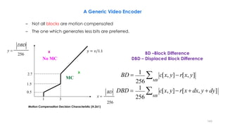 143
BD –Block Difference
DBD – Displaced Block Difference
X
X
3
2.7
MC
No MC
256
DBD
y 
x 
256
BD
1.5
0.5
1
DBD   c[x, y] r[x  dx, y  dy]
256 MB
1
BD   c[x, y] r[x, y]
256 MB
1
𝑦 = 𝑥/1.1
A Generic Video Encoder
– Not all blocks are motion compensated
– The one which generates less bits are preferred.
Motion Compensation Decision Characteristic (H.261)
 