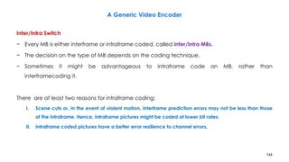 144
Inter/Intra Switch
− Every MB is either interframe or intraframe coded, called inter/intra MBs.
− The decision on the type of MB depends on the coding technique.
− Sometimes it might be advantageous to intraframe code an MB, rather than
interframecoding it.
There are at least two reasons for intraframe coding:
I. Scene cuts or, in the event of violent motion, interframe prediction errors may not be less than those
of the intraframe. Hence, intraframe pictures might be coded at lower bit rates.
II. Intraframe coded pictures have a better error resilience to channel errors.
A Generic Video Encoder
 