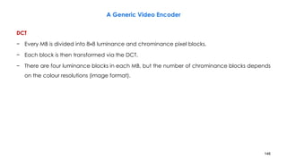 146
DCT
− Every MB is divided into 8×8 luminance and chrominance pixel blocks.
− Each block is then transformed via the DCT.
− There are four luminance blocks in each MB, but the number of chrominance blocks depends
on the colour resolutions (image format).
A Generic Video Encoder
 
