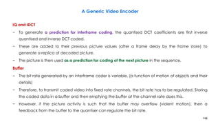 148
IQ and IDCT
− To generate a prediction for interframe coding, the quantised DCT coefficients are first inverse
quantised and inverse DCT coded.
− These are added to their previous picture values (after a frame delay by the frame store) to
generate a replica of decoded picture.
− The picture is then used as a prediction for coding of the next picture in the sequence.
Buffer
− The bit rate generated by an interframe coder is variable. (a function of motion of objects and their
details)
− Therefore, to transmit coded video into fixed rate channels, the bit rate has to be regulated. Storing
the coded data in a buffer and then emptying the buffer at the channel rate does this.
− However, if the picture activity is such that the buffer may overflow (violent motion), then a
feedback from the buffer to the quantiser can regulate the bit rate.
A Generic Video Encoder
 