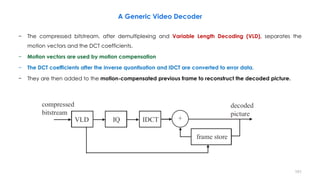 151
A Generic Video Decoder
− The compressed bitstream, after demultiplexing and Variable Length Decoding (VLD), separates the
motion vectors and the DCT coefficients.
− Motion vectors are used by motion compensation
− The DCT coefficients after the inverse quantisation and IDCT are converted to error data.
− They are then added to the motion-compensated previous frame to reconstruct the decoded picture.
 