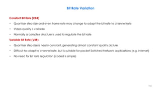 152
Bit Rate Variation
Constant Bit Rate (CBR)
− Quantiser step size and even frame rate may change to adapt the bit rate to channel rate
− Video quality is variable
− Normally a complex structure is used to regulate the bit rate
Variable Bit Rate (VBR)
− Quantiser step size is nearly constant, generating almost constant quality picture
− Difficult to adapt to channel rate, but is suitable for packet Switched Network applications (e.g. Internet)
− No need for bit rate regulation (coded is simple)
 