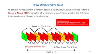 − To achieve the requirement of random access, a set of pictures can be defined to form a
Group of Picture (GOP), consisting of a minimum of one I-frame, which is the first frame,
together with some P-frames and/or B-frames.
153
Group of Picture (GOP), Recall
Forward Prediction
Bi-Directional PredictionBackward Prediction
GOP = 12
I: Intra Coded Frame
P: Predictively Coded (Predictive-coded ) Frame
B: Bidirectionally Coded (Bidirectional-coded) Frame
 