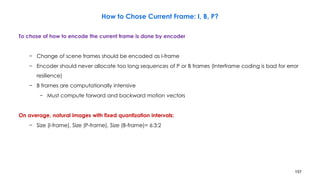 157
How to Chose Current Frame: I, B, P?
To chose of how to encode the current frame is done by encoder
− Change of scene frames should be encoded as I-frame
− Encoder should never allocate too long sequences of P or B frames (Interframe coding is bad for error
resilience)
− B frames are computationally intensive
− Must compute forward and backward motion vectors
On average, natural images with fixed quantization intervals:
− Size (I-frame), Size (P-frame), Size (B-frame)= 6:3:2
 