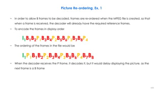 − In order to allow B frames to be decoded, frames are re-ordered when the MPEG file is created, so that
when a frame is received, the decoder will already have the required reference frames.
− To encode the frames in display order
I1B1B2P1B3B4P2B5B6P3B7B8P4
− The ordering of the frames in the file would be
I1P1B1B2P2B3B4P3B5B6P4B7B8
− When the decoder receives the P frame, it decodes it, but it would delay displaying the picture, as the
next frame is a B frame
159
Picture Re-ordering, Ex. 1
 
