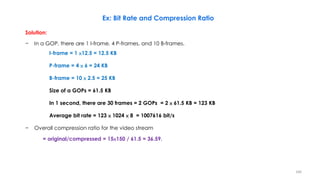 Solution:
− In a GOP, there are 1 I-frame, 4 P-frames, and 10 B-frames.
I-frame = 1 ×12.5 = 12.5 KB
P-frame = 4 × 6 = 24 KB
B-frame = 10 × 2.5 = 25 KB
Size of a GOPs = 61.5 KB
In 1 second, there are 30 frames = 2 GOPs = 2 × 61.5 KB = 123 KB
Average bit rate = 123 × 1024 × 8 = 1007616 bit/s
− Overall compression ratio for the video stream
= original/compressed = 15×150 / 61.5 = 36.59.
166
Ex: Bit Rate and Compression Ratio
 
