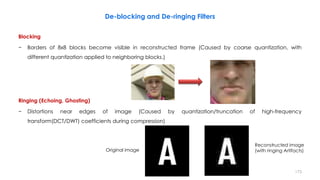 Blocking
− Borders of 8x8 blocks become visible in reconstructed frame (Caused by coarse quantization, with
different quantization applied to neighboring blocks.)
Ringing (Echoing, Ghosting)
− Distortions near edges of image (Caused by quantization/truncation of high-frequency
transform(DCT/DWT) coefficients during compression)
173
Original image
Reconstructed image
(with ringing Artifacts)
De-blocking and De-ringing Filters
 