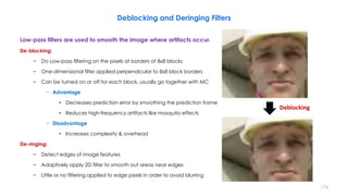Deblocking and Deringing Filters
Low-pass filters are used to smooth the image where artifacts occur.
De-blocking:
− Do Low-pass filtering on the pixels at borders of 8x8 blocks
− One-dimensional filter applied perpendicular to 8x8 block borders
− Can be turned on or off for each block, usually go together with MC
− Advantage
• Decreases prediction error by smoothing the prediction frame
• Reduces high-frequency artifacts like mosquito effects
− Disadvantage
• Increases complexity & overhead
De-ringing:
− Detect edges of image features
− Adaptively apply 2D filter to smooth out areas near edges
− Little or no filtering applied to edge pixels in order to avoid blurring
174
Deblocking
 