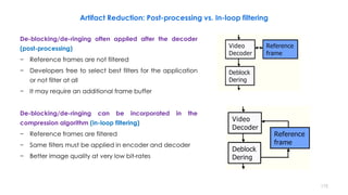 Artifact Reduction: Post-processing vs. In-loop filtering
De-blocking/de-ringing often applied after the decoder
(post-processing)
− Reference frames are not filtered
− Developers free to select best filters for the application
or not filter at all
− It may require an additional frame buffer
De-blocking/de-ringing can be incorporated in the
compression algorithm (in-loop filtering)
− Reference frames are filtered
− Same filters must be applied in encoder and decoder
− Better image quality at very low bit-rates
175
 