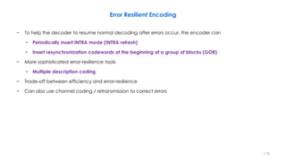 Error Resilient Encoding
− To help the decoder to resume normal decoding after errors occur, the encoder can
• Periodically insert INTRA mode (INTRA refresh)
• Insert resynchronization codewords at the beginning of a group of blocks (GOB)
− More sophisticated error-resilience tools
• Multiple description coding
− Trade-off between efficiency and error-resilience
− Can also use channel coding / retransmission to correct errors
178
 