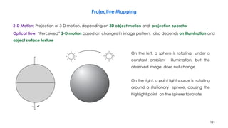 181
Projective Mapping
2-D Motion: Projection of 3-D motion, depending on 3D object motion and projection operator
Optical flow: “Perceived” 2-D motion based on changes in image pattern, also depends on illumination and
object surface texture
On the left, a sphere is rotating under a
constant ambient illumination, but the
observed image does not change.
On the right, a point light source is rotating
around a stationary sphere, causing the
highlight point on the sphere to rotate
 