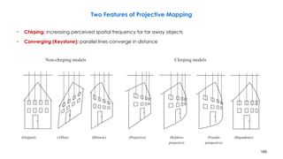 185
Two Features of Projective Mapping
− Chirping: increasing perceived spatial frequency for far away objects
− Converging (Keystone): parallel lines converge in distance
Non-chirping models Chirping models
(Original) (Affine) (Bilinear) (Projective) (Relative- (Pseudo- (Biquadratic)
projective) perspective)
 