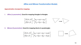186
Affine and Bilinear Transformation Models
Approximation of projective mapping:
I. Affine (6 parameters): Good for mapping triangles to triangles
II. Bilinear (8 parameters): Good for mapping blocks to quadrangles
 