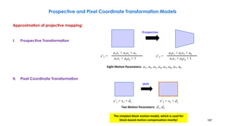 187
Prospective and Pixel Coordinate Transformation Models
Approximation of projective mapping:
I. Prospective Transformation
II. Pixel Coordinate Transformation
Prospective
a1x1 + a2x2 + a3
a7x1 + a8xa + 1
x’1 =
a4x1 + a5x2 + a6
a7x1 + a8xa + 1
x’2 =
Eight Motion Parameters: a1, a2, a3, a4, a5, a6, a7, a8
Shift
x’1 = x1 + d1 x’2 = x2 + d2
Two Motion Parameters: d1, d2
The simplest block motion model, which is used for
block-based motion compensation mostly!
 