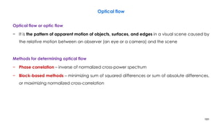 191
Optical flow or optic flow
− It is the pattern of apparent motion of objects, surfaces, and edges in a visual scene caused by
the relative motion between an observer (an eye or a camera) and the scene
Methods for determining optical flow
− Phase correlation – inverse of normalized cross-power spectrum
− Block-based methods – minimizing sum of squared differences or sum of absolute differences,
or maximizing normalized cross-correlation
Optical flow
 