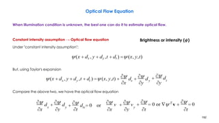 192
Optical Flow Equation
When illumination condition is unknown, the best one can do it to estimate optical flow.
Constant intensity assumption → Optical flow equation
Under "constant intensity assumption":
But, using Taylor's expansion
Compare the above two, we have the optical flow equation
Brightness or intensity (𝝍)
 
