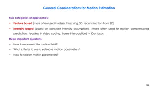 194
General Considerations for Motion Estimation
Two categories of approaches:
− Feature based (more often used in object tracking, 3D reconstruction from 2D)
− Intensity based (based on constant intensity assumption) (more often used for motion compensated
prediction, required in video coding, frame interpolation) → Our focus
Three important questions
− How to represent the motion field?
− What criteria to use to estimate motion parameters?
− How to search motion parameters?
 