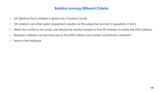 198
Relation Among Different Criteria
− OF (Optical Flow) criterion is good only if motion is small.
− OF criterion can often yield closed-form solution as the objective function is quadratic in MVs.
− When the motion is not small, can iterate the solution based on the OF criterion to satisfy the DFD criterion.
− Bayesian criterion can be reduced to the DFD criterion plus motion smoothness constraint
− More in the textbook
 