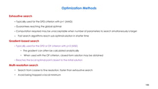 199
Optimization Methods
Exhaustive search
– Typically used for the DFD criterion with p=1 (MAD)
– Guarantees reaching the global optimal
– Computation required may be unacceptable when number of parameters to search simultaneously is large!
– Fast search algorithms reach sub-optimal solution in shorter time
Gradient-based search
– Typically used for the DFD or OF criterion with p=2 (MSE)
− The gradient can often be calculated analytically
− When used with the OF criterion, closed-form solution may be obtained
– Reaches the local optimal point closest to the initial solution
Multi-resolution search
− Search from coarse to fine resolution, faster than exhaustive search
− Avoid being trapped a local minimum
 