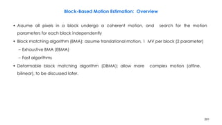 201
Block-Based Motion Estimation: Overview
• Assume all pixels in a block undergo a coherent motion, and search for the motion
parameters for each block independently
• Block matching algorithm (BMA): assume translational motion, 1 MV per block (2 parameter)
– Exhaustive BMA (EBMA)
– Fast algorithms
• Deformable block matching algorithm (DBMA): allow more complex motion (affine,
bilinear), to be discussed later.
 