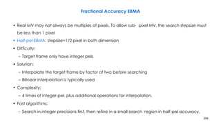 206
Fractional Accuracy EBMA
• Real MV may not always be multiples of pixels. To allow sub- pixel MV, the search stepsize must
be less than 1 pixel
• Half-pel EBMA: stepsize=1/2 pixel in both dimension
• Difficulty:
– Target frame only have integer pels
• Solution:
– Interpolate the target frame by factor of two before searching
– Bilinear interpolation is typically used
• Complexity:
– 4 times of integer-pel, plus additional operations for interpolation.
• Fast algorithms:
– Search in integer precisions first, then refine in a small search region in half-pel accuracy.
 