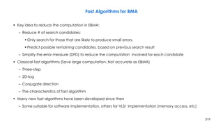 213
Fast Algorithms for BMA
• Key idea to reduce the computation in EBMA:
– Reduce # of search candidates:
• Only search for those that are likely to produce small errors.
• Predict possible remaining candidates, based on previous search result
– Simplify the error measure (DFD) to reduce the computation involved for each candidate
• Classical fast algorithms (Save large computation, Not accurate as EBMA)
– Three-step
– 2D-log
– Conjugate direction
– The characteristics of fast algorithm
• Many new fast algorithms have been developed since then
– Some suitable for software implementation, others for VLSI implementation (memory access, etc)
 