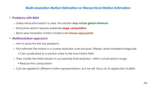 246
Multi-resolution Motion Estimation or Hierarchical Motion Estimation
• Problems with BMA
– Unless exhaustive search is used, the solution may not be global minimum
– Exhaustive search requires extremely large computation
– Block wise translation motion model is not always appropriate
• Multiresolution approach
– Aim to solve the first two problems
– First estimate the motion in a coarse resolution over low-pass filtered, down-sampled image pair
• Can usually lead to a solution close to the true motion field
– Then modify the initial solution in successively finer resolution within a small search range
• Reduce the computation
– Can be applied to different motion representations, but we will focus on its application to BMA
 