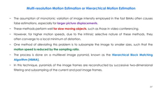 247
− The assumption of monotonic variation of image intensity employed in the fast BMAs often causes
false estimations, especially for larger picture displacements.
− These methods perform well for slow moving objects, such as those in video conferencing.
− However, for higher motion speeds, due to the intrinsic selective nature of these methods, they
often converge to a local minimum of distortion.
− One method of alleviating this problem is to subsample the image to smaller sizes, such that the
motion speed is reduced by the sampling ratio.
− The process is done on a multilevel image pyramid, known as the Hierarchical Block Matching
Algorithm (HBMA).
− In this technique, pyramids of the image frames are reconstructed by successive two-dimensional
filtering and subsampling of the current and past image frames.
Multi-resolution Motion Estimation or Hierarchical Motion Estimation
 