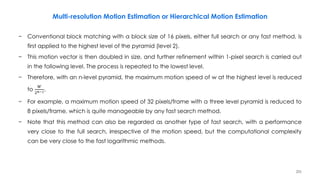 251
− Conventional block matching with a block size of 16 pixels, either full search or any fast method, is
first applied to the highest level of the pyramid (level 2).
− This motion vector is then doubled in size, and further refinement within 1-pixel search is carried out
in the following level. The process is repeated to the lowest level.
− Therefore, with an n-level pyramid, the maximum motion speed of w at the highest level is reduced
to
𝑊
2 𝑛−1.
− For example, a maximum motion speed of 32 pixels/frame with a three level pyramid is reduced to
8 pixels/frame, which is quite manageable by any fast search method.
− Note that this method can also be regarded as another type of fast search, with a performance
very close to the full search, irrespective of the motion speed, but the computational complexity
can be very close to the fast logarithmic methods.
Multi-resolution Motion Estimation or Hierarchical Motion Estimation
 