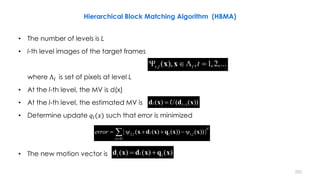 252
• The number of levels is L
• l-th level images of the target frames
where Λ 𝑙 is set of pixels at level L
• At the l-th level, the MV is d(x)
• At the l-th level, the estimated MV is
• Determine update 𝑞𝑙(𝑥) such that error is minimized
• The new motion vector is
, ( ), , 1,2,...t l l t  x x
1( ) ( ( ))l lU d x d x
2, 1,| ( ( ) ( )) ( )) |
p
ll l l
x l
error

     x d x q x x
( ) ( ) ( )ll l d x d x q x
Hierarchical Block Matching Algorithm (HBMA)
 