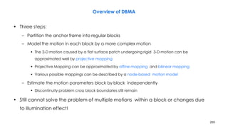 255
Overview of DBMA
• Three steps:
– Partition the anchor frame into regular blocks
– Model the motion in each block by a more complex motion
• The 2-D motion caused by a flat surface patch undergoing rigid 3-D motion can be
approximated well by projective mapping
• Projective Mapping can be approximated by affine mapping and bilinear mapping
• Various possible mappings can be described by a node-based motion model
– Estimate the motion parameters block by block independently
• Discontinuity problem cross block boundaries still remain
• Still cannot solve the problem of multiple motions within a block or changes due
to illumination effect!
 