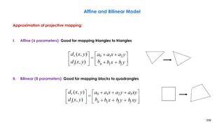 256
Affine and Bilinear Model
Approximation of projective mapping:
I. Affine (6 parameters): Good for mapping triangles to triangles
II. Bilinear (8 parameters): Good for mapping blocks to quadrangles
 