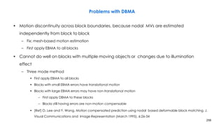 258
Problems with DBMA
• Motion discontinuity across block boundaries, because nodal MVs are estimated
independently from block to block
– Fix: mesh-based motion estimation
– First apply EBMA to all blocks
• Cannot do well on blocks with multiple moving objects or changes due to illumination
effect
– Three mode method
• First apply EBMA to all blocks
• Blocks with small EBMA errors have translational motion
• Blocks with large EBMA errors may have non-translational motion
– First apply DBMA to these blocks
– Blocks still having errors are non-motion compensable
• [Ref] O. Lee and Y. Wang, Motion compensated prediction using nodal based deformable block matching. J.
Visual Communications and Image Representation (March 1995), 6:26-34
 