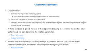 269
Global Motion Estimation
• Global motion:
– Camera moving over a stationary scene
• Most projected camera motions can be captured by affine mapping!
– The scene moves in its entirety --- a rare event!
– Typically, the scene can be decomposed into several major regions, each moving differently (region-
based motion estimation)
• If there is indeed a global motion, or the region undergoing a coherent motion has been
determined, we can determine the motion parameters
– Direct estimation
– Indirect estimation
• When a majority of pixels (but not all) undergo a coherent motion, one can iteratively
determine the motion parameters and the pixels undergoing this motion
– Robust estimator
 