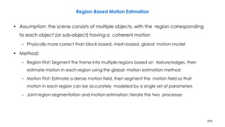270
Region-Based Motion Estimation
• Assumption: the scene consists of multiple objects, with the region corresponding
to each object (or sub-object) having a coherent motion
– Physically more correct than block-based, mesh-based, global motion model
• Method:
– Region First: Segment the frame into multiple regions based on texture/edges, then
estimate motion in each region using the global motion estimation method
– Motion First: Estimate a dense motion field, then segment the motion field so that
motion in each region can be accurately modeled by a single set of parameters
– Joint region-segmentation and motion estimation: iterate the two processes
 