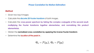 Phase Correlation for Motion Estimation
Method
− Given two input images:
− Calculate the discrete 2D Fourier transform of both images.
− Calculate the cross-power spectrum by taking the complex conjugate of the second result,
multiplying the Fourier transforms together elementwise, and normalizing this product
elementwise.
− Obtain the normalized cross-correlation by applying the inverse Fourier transform.
− Determine the location of the peak in .
273
 